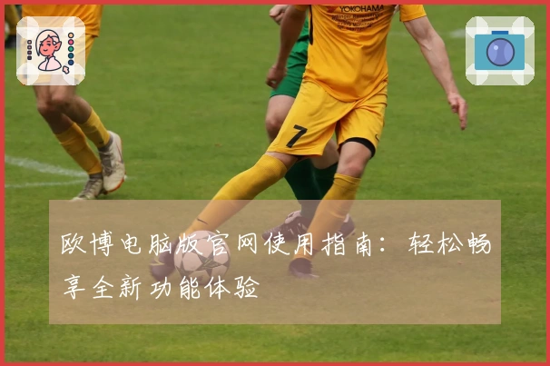 欧博电脑版官网使用指南：轻松畅享全新功能体验