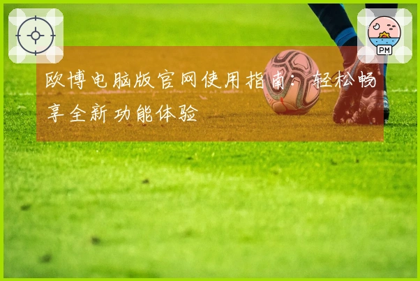 欧博电脑版官网使用指南：轻松畅享全新功能体验
