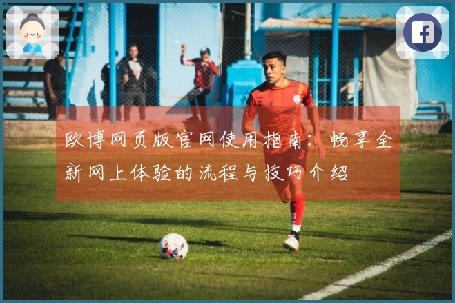 欧博网页版官网使用指南：畅享全新网上体验的流程与技巧介绍