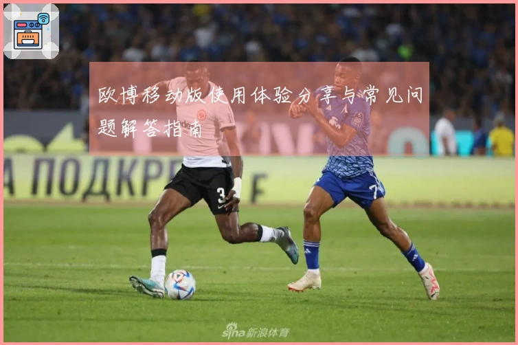 欧博移动版使用体验分享与常见问题解答指南