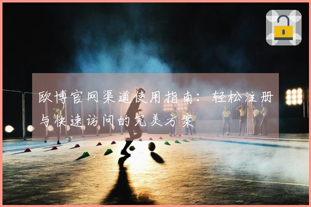 欧博官网渠道使用指南：轻松注册与快速访问的完美方案